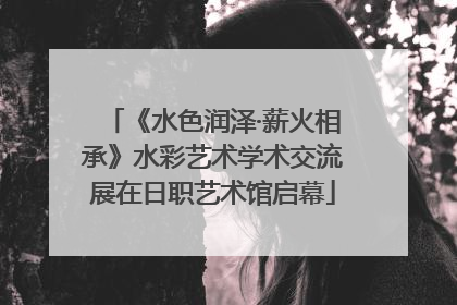 《水色润泽·薪火相承》水彩艺术学术交流展在日职艺术馆启幕