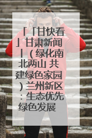 「甘快看」甘肃新闻丨（绿化南北两山 共建绿色家园）兰州新区：生态优先绿色发展 打造生态环保示范区