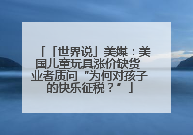 「世界说」美媒：美国儿童玩具涨价缺货 业者质问“为何对孩子的快乐征税？”