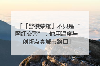 「警徽荣耀」不只是“网红交警”，他用温度与创新点亮城市路口