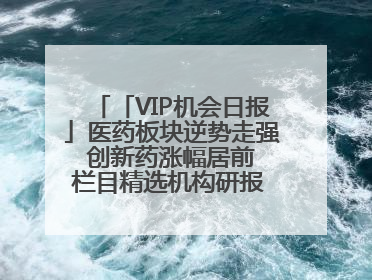 「VIP机会日报」医药板块逆势走强 创新药涨幅居前 栏目精选机构研报 优质公司区间最高涨34.9%