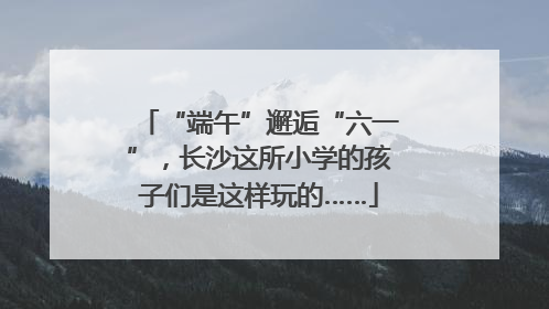 “端午”邂逅“六一”，长沙这所小学的孩子们是这样玩的……