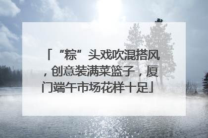 “粽”头戏吹混搭风，创意装满菜篮子，厦门端午市场花样十足