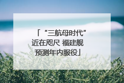 “三航母时代”近在咫尺 福建舰预测年内服役