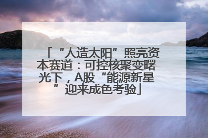 “人造太阳”照亮资本赛道：可控核聚变曙光下，A股“能源新星”迎来成色考验