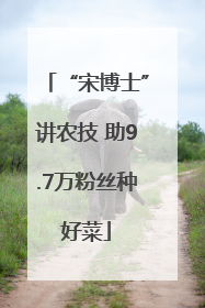 “宋博士”讲农技 助9.7万粉丝种好菜