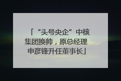 “头号央企”中核集团换帅，原总经理申彦锋升任董事长