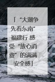 “大潮争先看东南”福建行 感受“放心消费”的满满安全感
