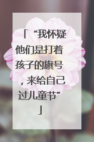 “我怀疑他们是打着孩子的旗号，来给自己过儿童节”