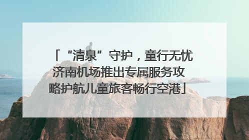 “清泉”守护，童行无忧 济南机场推出专属服务攻略护航儿童旅客畅行空港