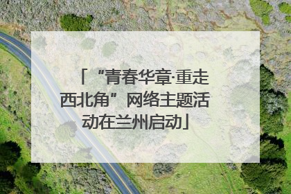 “青春华章·重走西北角”网络主题活动在兰州启动