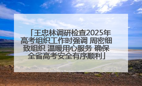 王忠林调研检查2025年高考组织工作时强调 周密细致组织 温暖用心服务 确保全省高考安全有序顺利