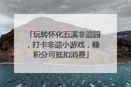 玩转怀化五溪非遗园，打卡非遗小游戏，赚积分可抵扣消费