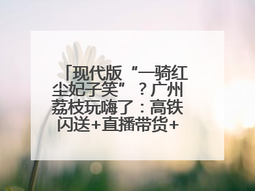 现代版“一骑红尘妃子笑”？广州荔枝玩嗨了：高铁闪送+直播带货+5折开吃