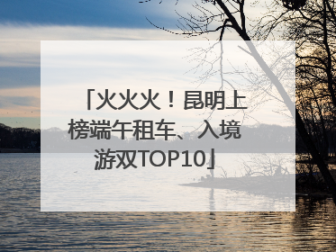 火火火！昆明上榜端午租车、入境游双TOP10