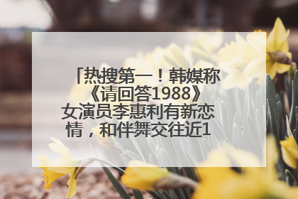 热搜第一！韩媒称《请回答1988》女演员李惠利有新恋情，和伴舞交往近1年，经纪公司回应