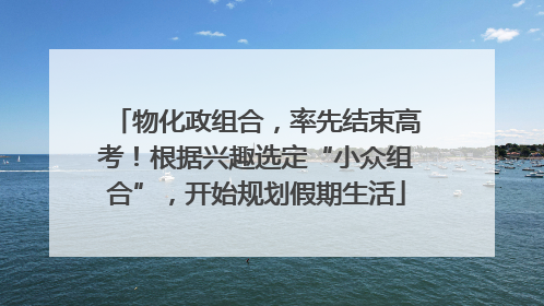 物化政组合，率先结束高考！根据兴趣选定“小众组合”，开始规划假期生活