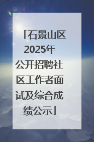 石景山区2025年公开招聘社区工作者面试及综合成绩公示