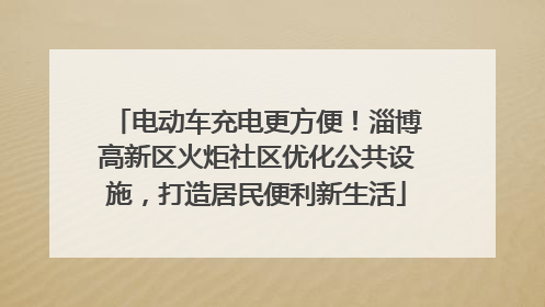 电动车充电更方便！淄博高新区火炬社区优化公共设施，打造居民便利新生活
