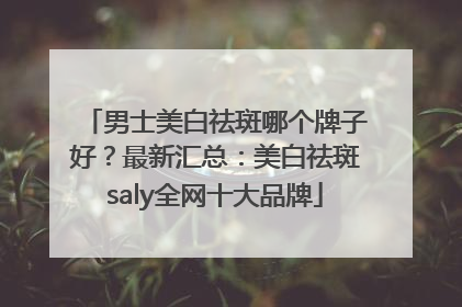 男士美白祛斑哪个牌子好？最新汇总：美白祛斑saly全网十大品牌