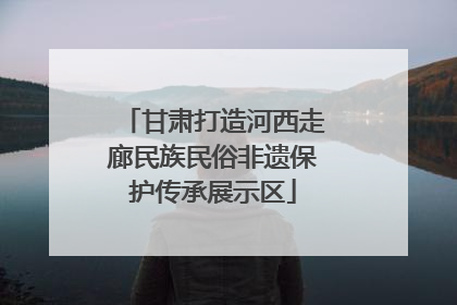 甘肃打造河西走廊民族民俗非遗保护传承展示区