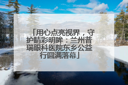 用心点亮视界，守护睛彩明眸：兰州普瑞眼科医院东乡公益行圆满落幕