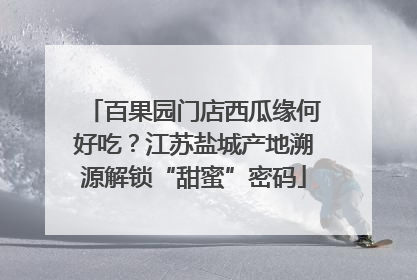 百果园门店西瓜缘何好吃？江苏盐城产地溯源解锁“甜蜜”密码