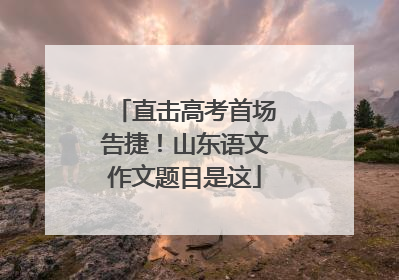 直击高考首场告捷！山东语文作文题目是这