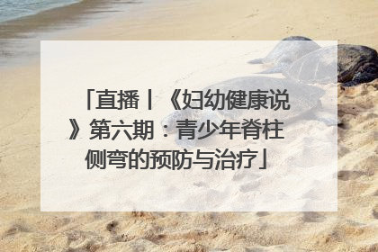 直播丨《妇幼健康说》第六期：青少年脊柱侧弯的预防与治疗