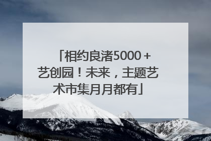 相约良渚5000＋艺创园！未来，主题艺术市集月月都有