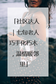 社区达人｜七旬老人巧手化朽木，温情暖邻里