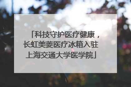 科技守护医疗健康，长虹美菱医疗冰箱入驻上海交通大学医学院