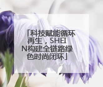科技赋能循环再生，SHEIN构建全链路绿色时尚闭环