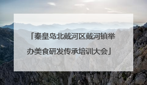 秦皇岛北戴河区戴河镇举办美食研发传承培训大会