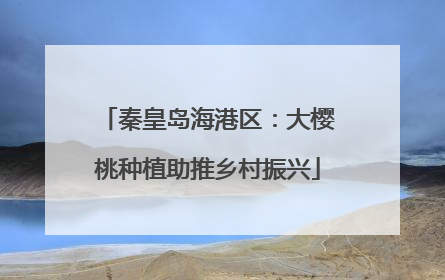 秦皇岛海港区：大樱桃种植助推乡村振兴