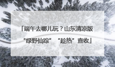 端午去哪儿玩？山东清凉版“绿野仙踪”“趁热”查收