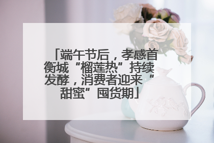 端午节后，孝感首衡城“榴莲热”持续发酵，消费者迎来“甜蜜”囤货期