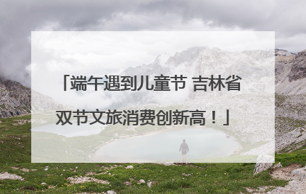 端午遇到儿童节 吉林省双节文旅消费创新高！
