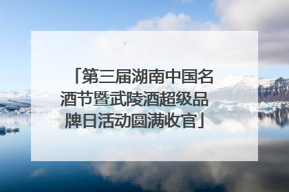 第三届湖南中国名酒节暨武陵酒超级品牌日活动圆满收官