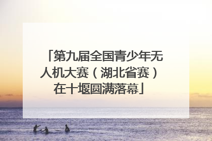 第九届全国青少年无人机大赛（湖北省赛）在十堰圆满落幕