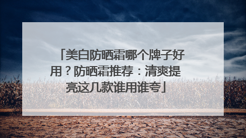 美白防晒霜哪个牌子好用？防晒霜推荐：清爽提亮这几款谁用谁夸