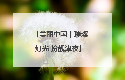 美丽中国｜璀璨灯光 扮靓津夜