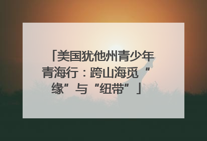 美国犹他州青少年青海行：跨山海觅“缘”与“纽带”