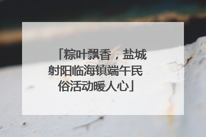粽叶飘香，盐城射阳临海镇端午民俗活动暖人心