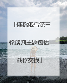 俄称俄乌第三轮谈判主题包括战俘交换