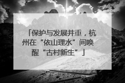保护与发展并重，杭州在“依山理水”间唤醒“古村新生”
