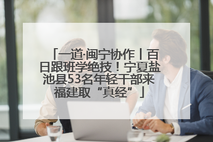 一道·闽宁协作丨百日跟班学绝技！宁夏盐池县53名年轻干部来福建取“真经”