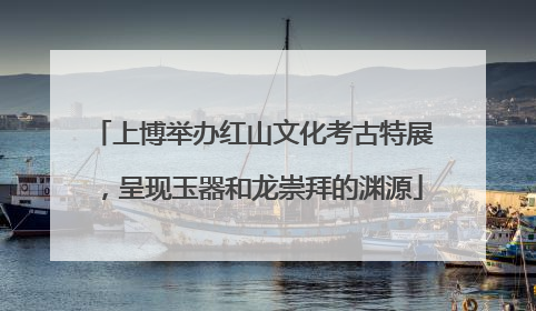 上博举办红山文化考古特展，呈现玉器和龙崇拜的渊源