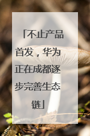 不止产品首发，华为正在成都逐步完善生态链