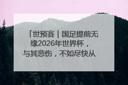 世预赛｜国足提前无缘2026年世界杯，与其悲伤，不如尽快从选帅开始重建
